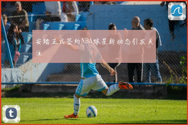 安踏正式签约NBA球星新动态引发关注