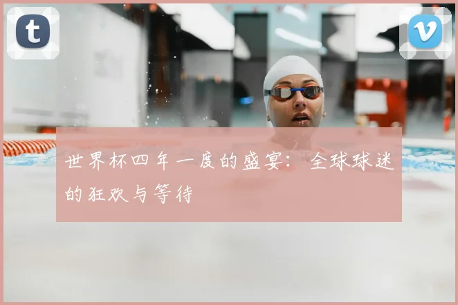 世界杯四年一度的盛宴：全球球迷的狂欢与等待