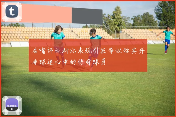 名嘴评论科比表现引发争议称其并非球迷心中的传奇球员