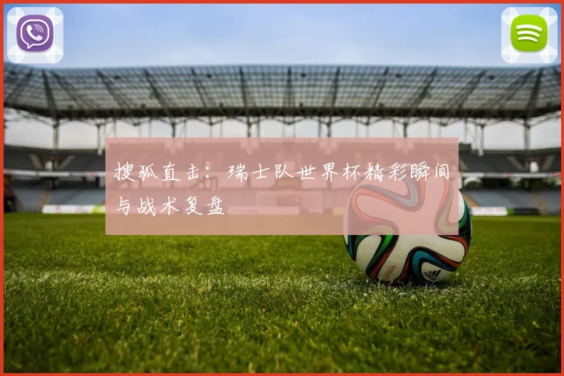 搜狐直击:瑞士队世界杯精彩瞬间与战术复盘