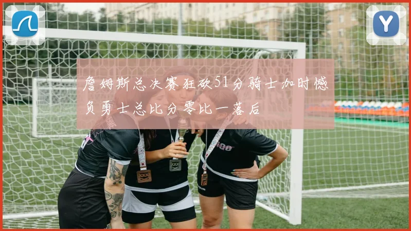 詹姆斯总决赛狂砍51分骑士加时憾负勇士总比分零比一落后