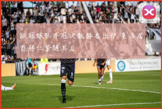 欧冠球队夺冠次数排名出炉 皇马居首拜仁紧随其后