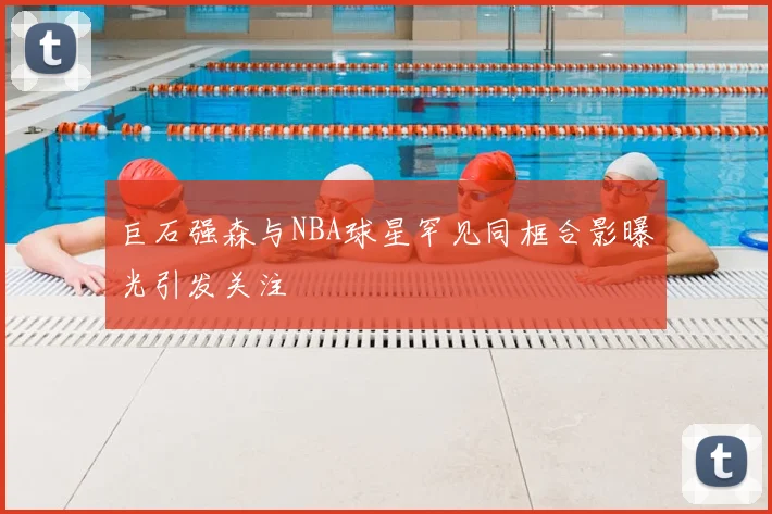 巨石强森与NBA球星罕见同框合影曝光引发关注