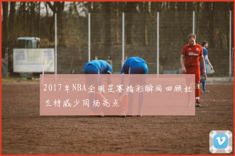 2017年NBA全明星赛精彩瞬间回顾杜兰特威少同场亮点