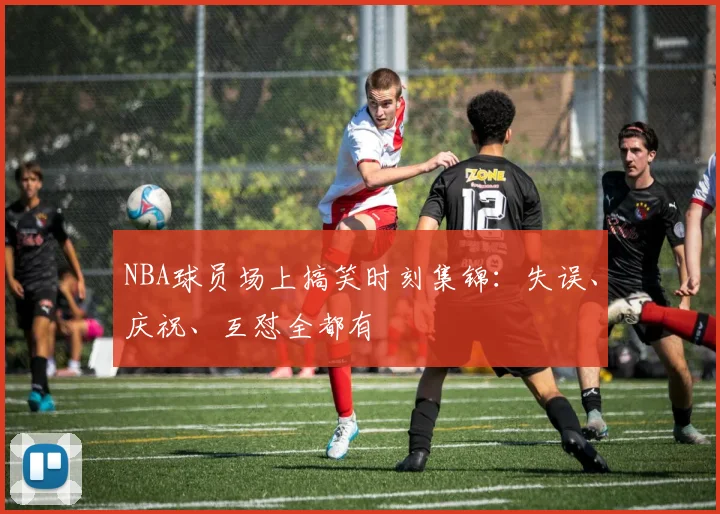 NBA球员场上搞笑时刻集锦:失误、庆祝、互怼全都有
