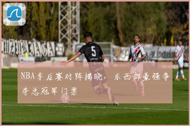 NBA季后赛对阵揭晓,东西部豪强争夺总冠军门票