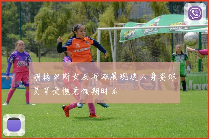 胡梅尔斯女友海滩展现迷人身姿球员享受惬意假期时光