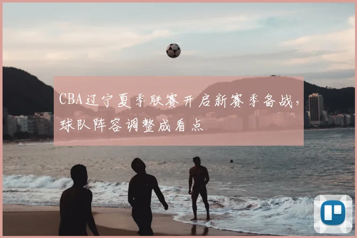 CBA辽宁夏季联赛开启新赛季备战,球队阵容调整成看点