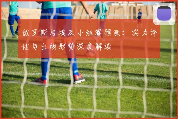 俄罗斯与埃及小组赛预测：实力评估与出线形势深度解读