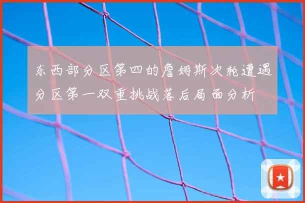 东西部分区第四的詹姆斯次轮遭遇分区第一双重挑战落后局面分析