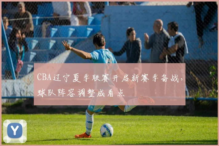 CBA辽宁夏季联赛开启新赛季备战,球队阵容调整成看点