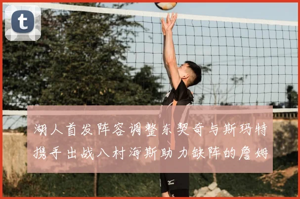 湖人首发阵容调整东契奇与斯玛特携手出战八村海斯助力缺阵的詹姆斯艾顿