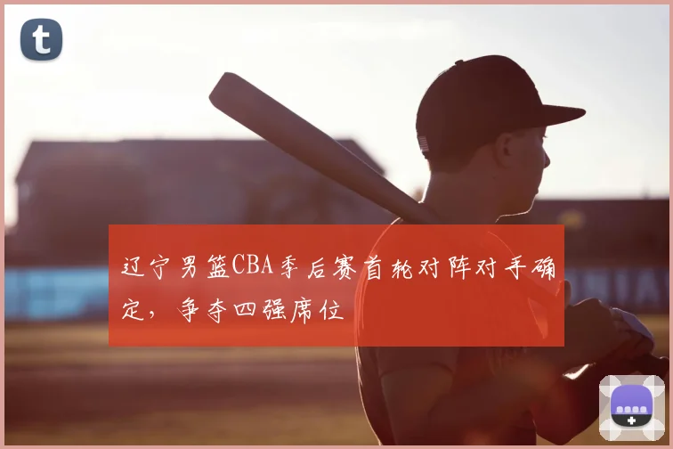 辽宁男篮CBA季后赛首轮对阵对手确定,争夺四强席位