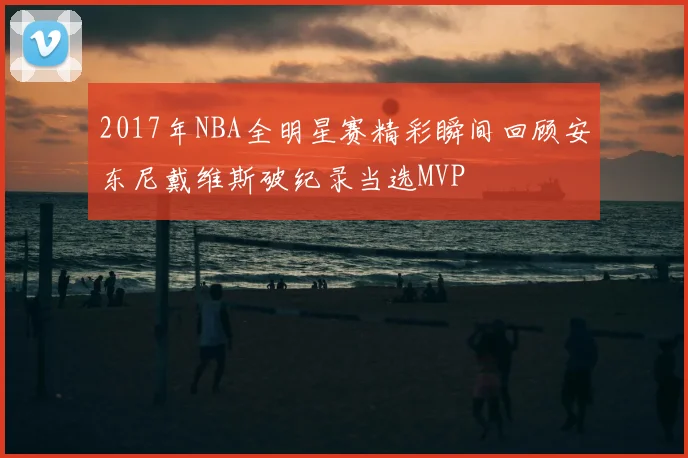 2017年NBA全明星赛精彩瞬间回顾安东尼戴维斯破纪录当选MVP