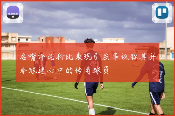 名嘴评论科比表现引发争议称其并非球迷心中的传奇球员