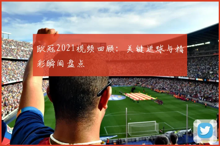 欧冠2021视频回顾:关键进球与精彩瞬间盘点
