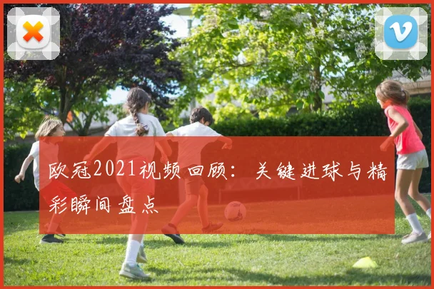 欧冠2021视频回顾：关键进球与精彩瞬间盘点
