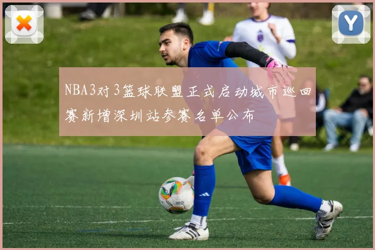 NBA3对3篮球联盟正式启动城市巡回赛新增深圳站参赛名单公布