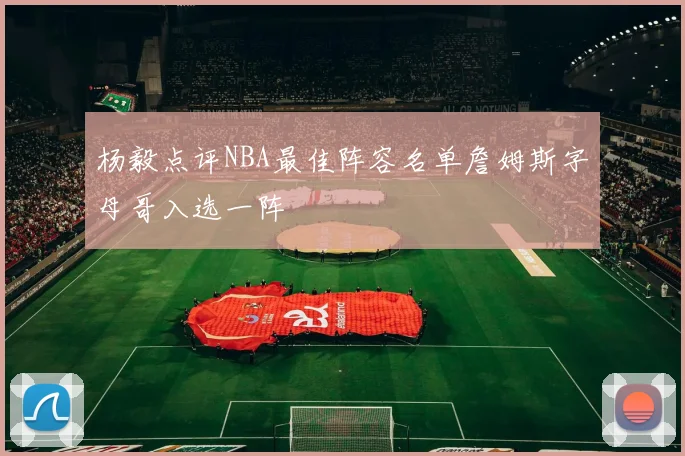 杨毅点评NBA最佳阵容名单詹姆斯字母哥入选一阵