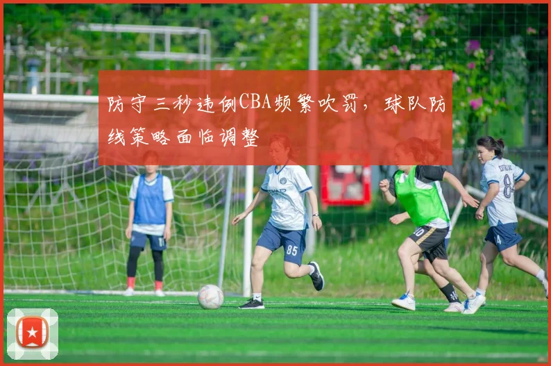 防守三秒违例CBA频繁吹罚，球队防线策略面临调整