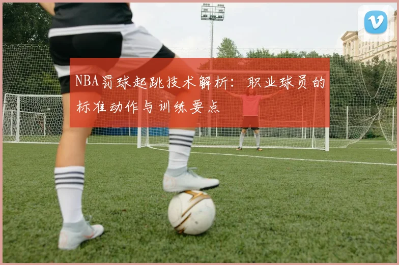 NBA罚球起跳技术解析:职业球员的标准动作与训练要点