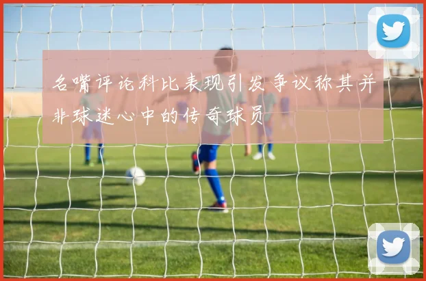 名嘴评论科比表现引发争议称其并非球迷心中的传奇球员