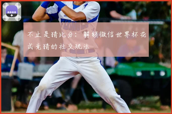 不止是猜比分:解锁微信世界杯花式竞猜的社交玩法