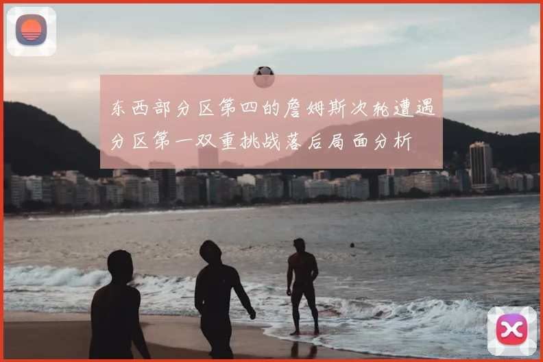 东西部分区第四的詹姆斯次轮遭遇分区第一双重挑战落后局面分析