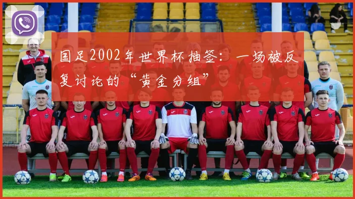 国足2002年世界杯抽签:一场被反复讨论的“黄金分组”