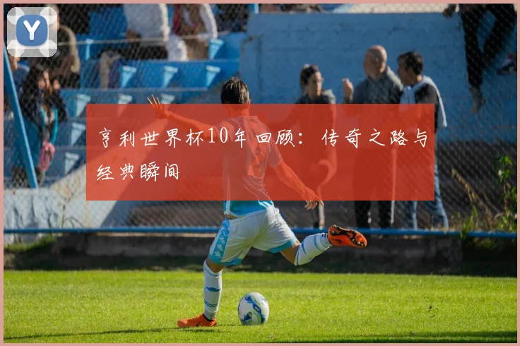 亨利世界杯10年回顾:传奇之路与经典瞬间