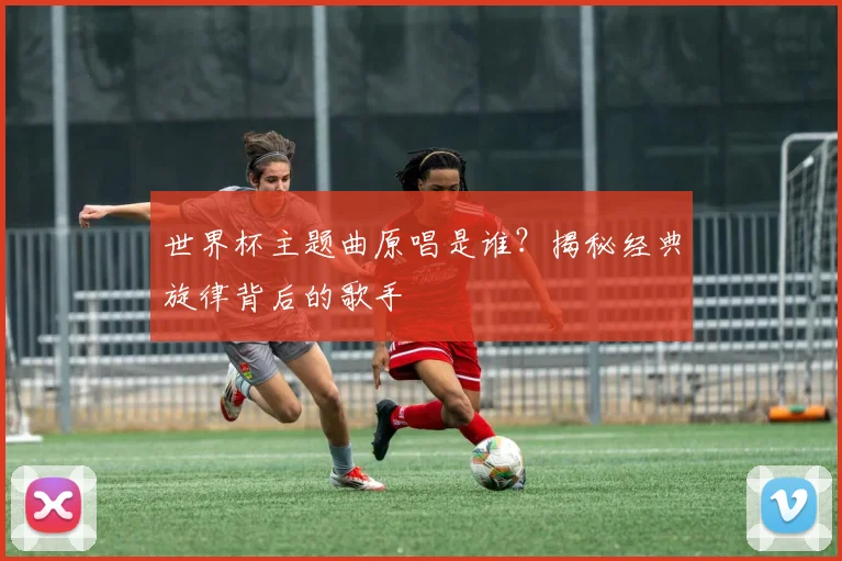 世界杯主题曲原唱是谁？揭秘经典旋律背后的歌手