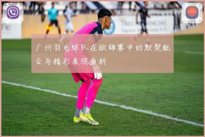 广州羽毛球队在欧锦赛中的默契配合与精彩表现分析