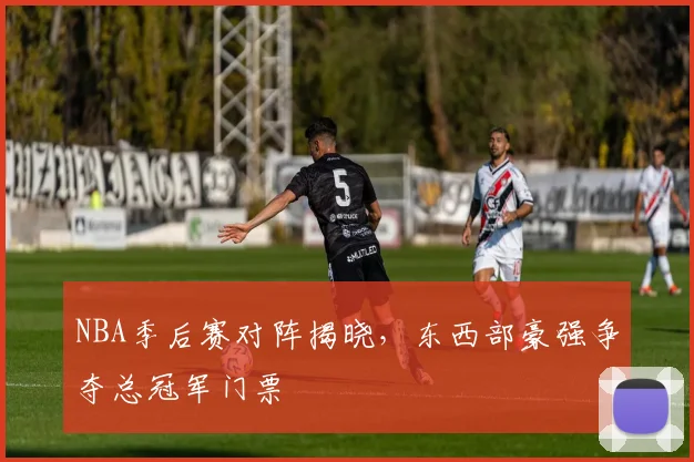 NBA季后赛对阵揭晓,东西部豪强争夺总冠军门票