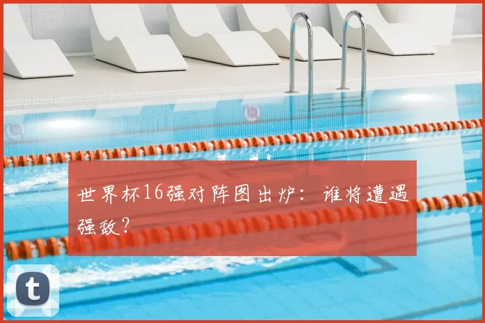 世界杯16强对阵图出炉：谁将遭遇强敌？