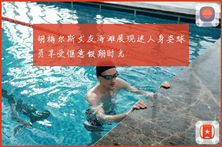胡梅尔斯女友海滩展现迷人身姿球员享受惬意假期时光